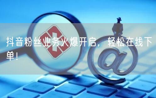 抖音粉丝业务火爆开启，轻松在线下单！