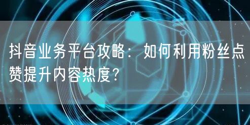 抖音业务平台攻略：如何利用粉丝点赞提升内容热度？