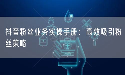 抖音粉丝业务实操手册：高效吸引粉丝策略