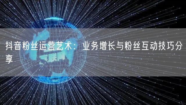 抖音粉丝运营艺术：业务增长与粉丝互动技巧分享