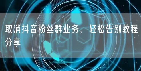 取消抖音粉丝群业务，轻松告别教程分享