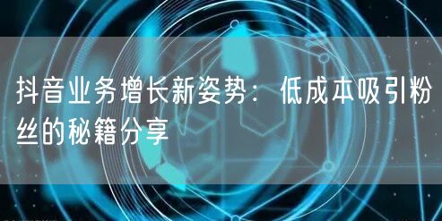 抖音业务增长新姿势：低成本吸引粉丝的秘籍分享