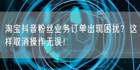 淘宝抖音粉丝业务订单出现困扰？这样取消操作无误！