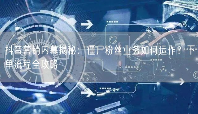 抖音营销内幕揭秘：僵尸粉丝业务如何运作？下单流程全攻略