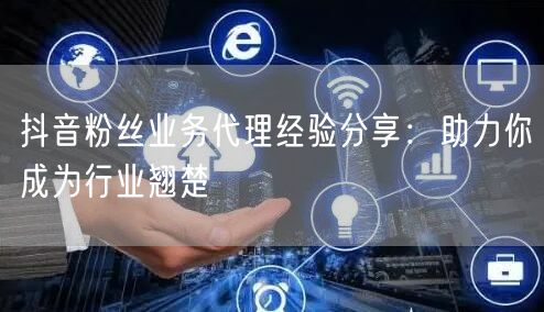 抖音粉丝业务代理经验分享：助力你成为行业翘楚