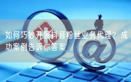 如何巧妙开展抖音粉丝业务代理？成功案例告诉你答案