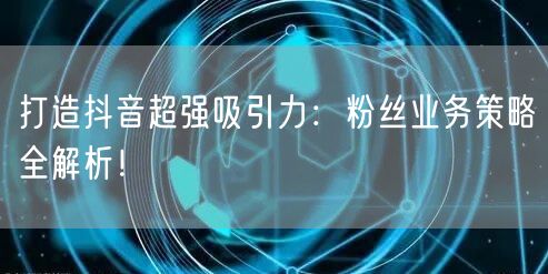 打造抖音超强吸引力：粉丝业务策略全解析！