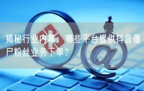 揭秘行业内幕：哪些平台提供抖音僵尸粉丝业务下单？