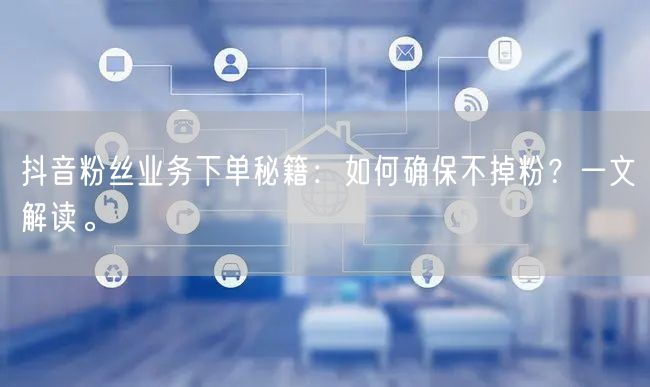抖音粉丝业务下单秘籍：如何确保不掉粉？一文解读。