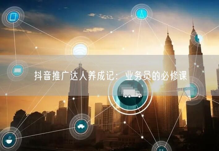 抖音推广达人养成记：业务员的必修课