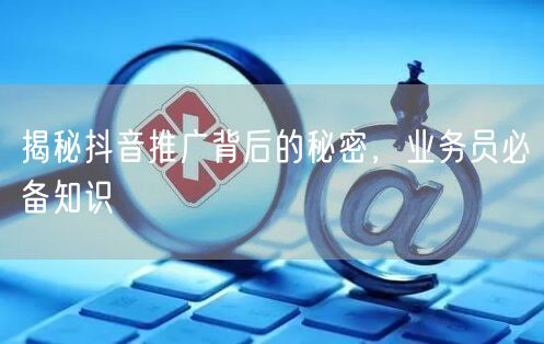 揭秘抖音推广背后的秘密，业务员必备知识