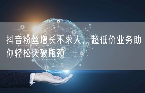 抖音粉丝增长不求人，超低价业务助你轻松突破瓶颈