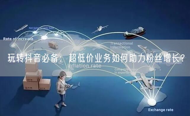 玩转抖音必备：超低价业务如何助力粉丝增长？