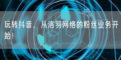 玩转抖音，从洛羽网络的粉丝业务开始！