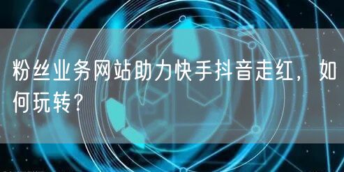 粉丝业务网站助力快手抖音走红，如何玩转？