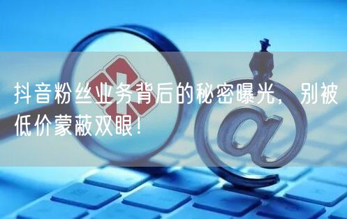 抖音粉丝业务背后的秘密曝光，别被低价蒙蔽双眼！
