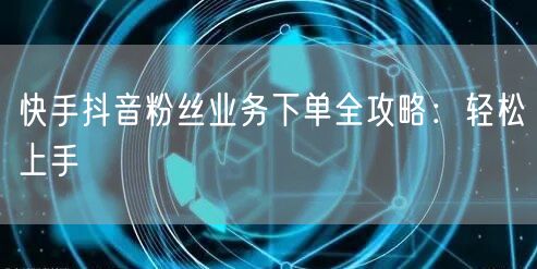 快手抖音粉丝业务下单全攻略：轻松上手